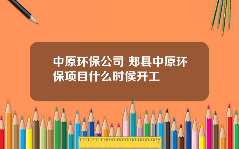 中原环保公司 郏县中原环保项目什么时侯开工